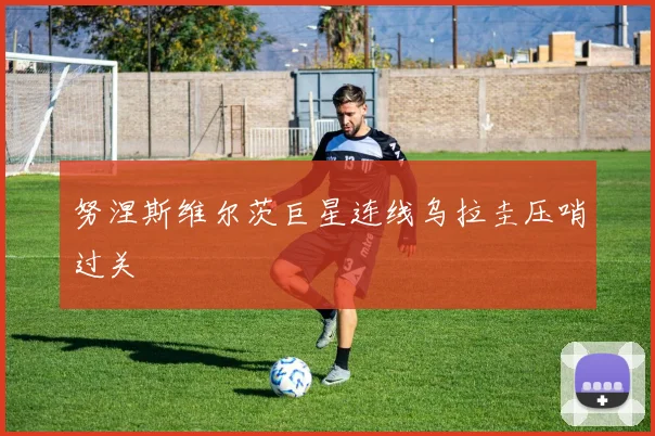 努涅斯维尔茨巨星连线乌拉圭压哨过关