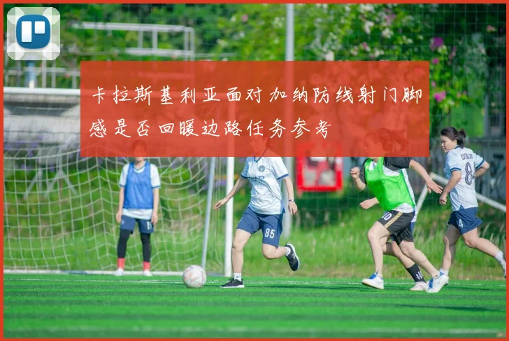 卡拉斯基利亚面对加纳防线射门脚感是否回暖边路任务参考