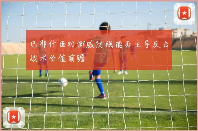 巴耶什面对挪威防线能否主导反击战术价值前瞻