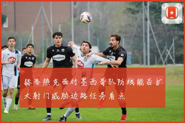赫洛热克面对墨西哥队防线能否扩大射门威胁边路任务看点