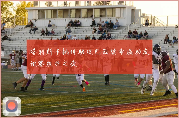 塔利斯卡挑传助攻巴西续命成功友谊赛经典之夜