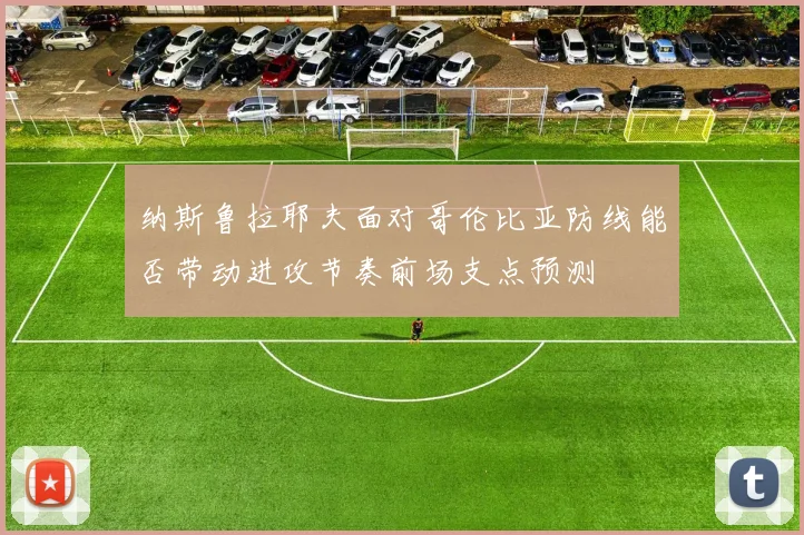 纳斯鲁拉耶夫面对哥伦比亚防线能否带动进攻节奏前场支点预测