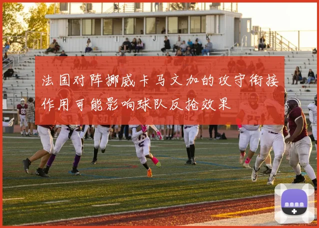 法国对阵挪威卡马文加的攻守衔接作用可能影响球队反抢效果