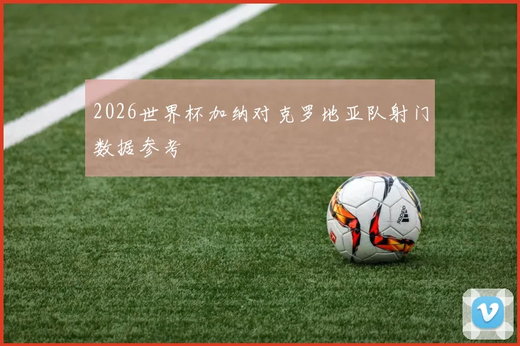2026世界杯加纳对克罗地亚队射门数据参考