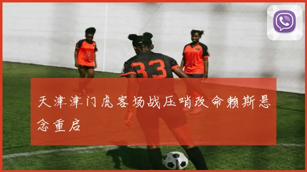 天津津门虎客场战压哨改命赖斯悬念重启