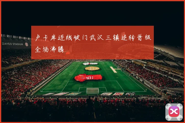 卢卡库连线破门武汉三镇逆转晋级全场沸腾