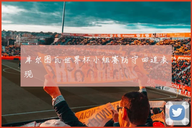 库尔图瓦世界杯小组赛防守回追表现