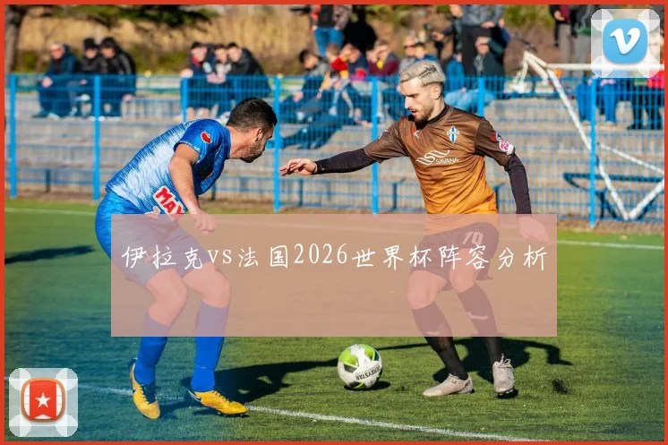 伊拉克vs法国2026世界杯阵容分析