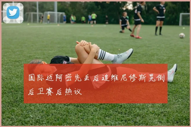 国际迈阿密先丢后追维尼修斯晃倒后卫赛后热议