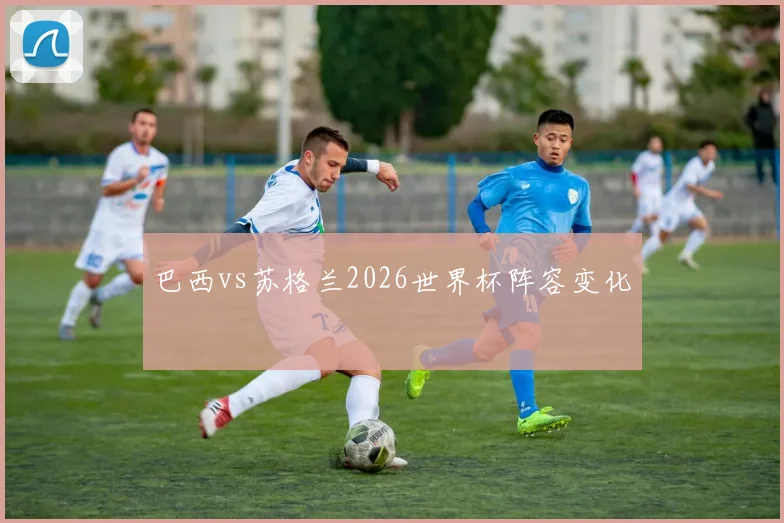巴西vs苏格兰2026世界杯阵容变化