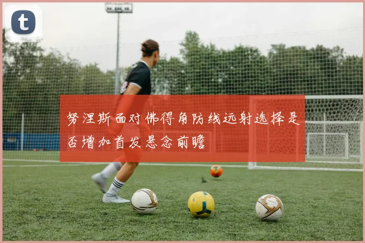 努涅斯面对佛得角防线远射选择是否增加首发悬念前瞻