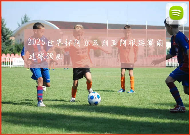2026世界杯阿尔及利亚阿根廷赛前进球预测