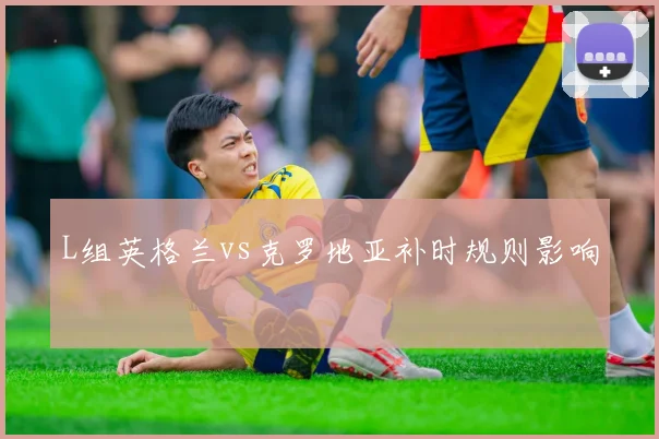 L组英格兰vs克罗地亚补时规则影响