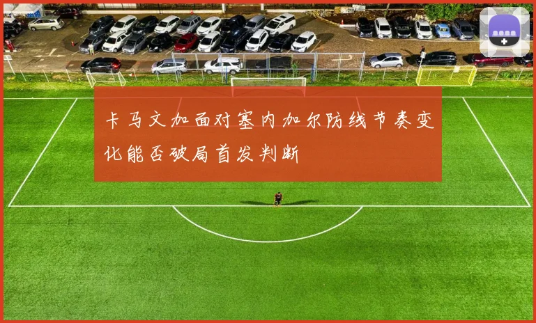 卡马文加面对塞内加尔防线节奏变化能否破局首发判断