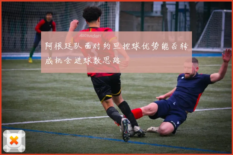 阿根廷队面对约旦控球优势能否转成机会进球数思路