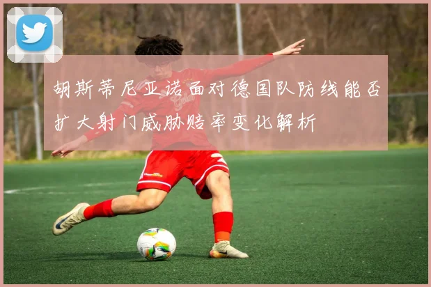 胡斯蒂尼亚诺面对德国队防线能否扩大射门威胁赔率变化解析