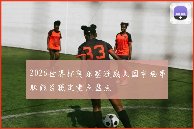 2026世界杯阿尔塞迎战美国中场串联能否稳定重点盘点
