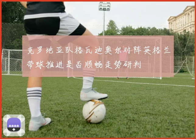 克罗地亚队格瓦迪奥尔对阵英格兰带球推进是否顺畅走势研判