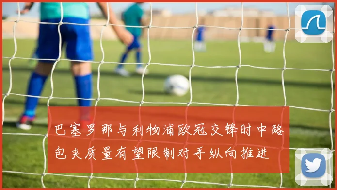 巴塞罗那与利物浦欧冠交锋时中路包夹质量有望限制对手纵向推进