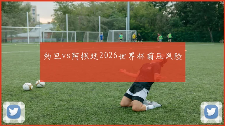 约旦vs阿根廷2026世界杯前压风险