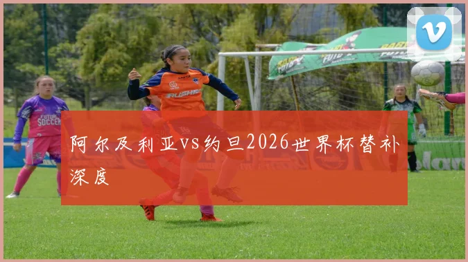 阿尔及利亚vs约旦2026世界杯替补深度
