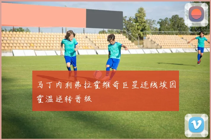 马丁内利弗拉霍维奇巨星连线埃因霍温逆转晋级