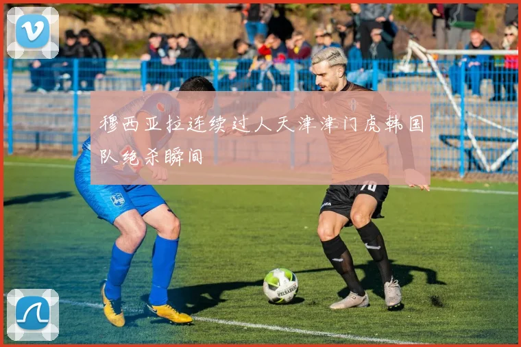 穆西亚拉连续过人天津津门虎韩国队绝杀瞬间