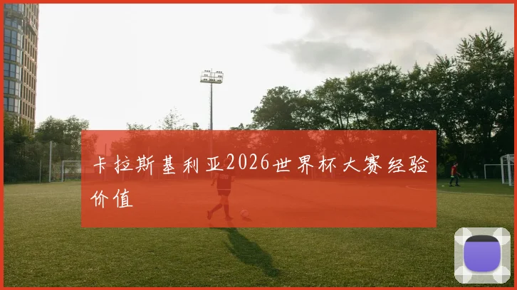 卡拉斯基利亚2026世界杯大赛经验价值
