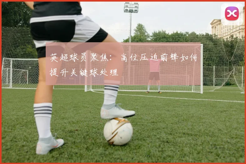 英超球员聚焦:高位压迫前锋如何提升关键球处理