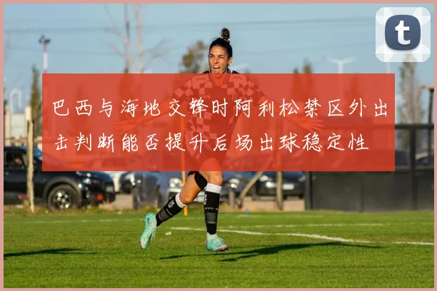巴西与海地交锋时阿利松禁区外出击判断能否提升后场出球稳定性