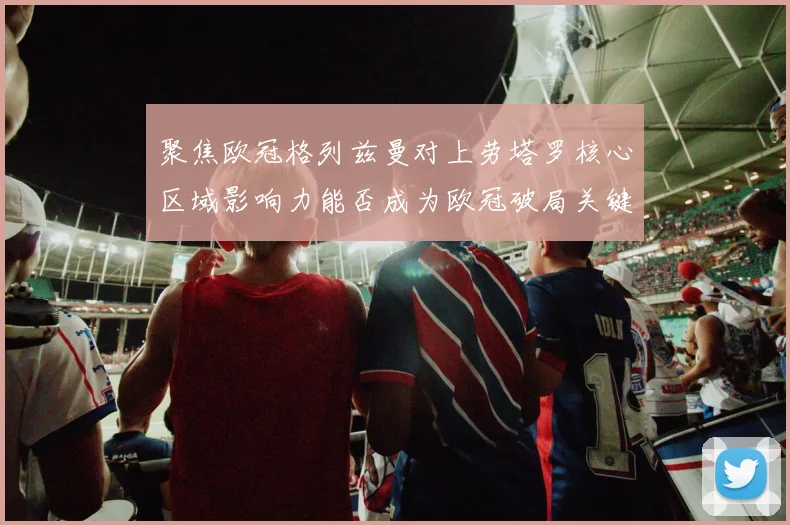聚焦欧冠格列兹曼对上劳塔罗核心区域影响力能否成为欧冠破局关键