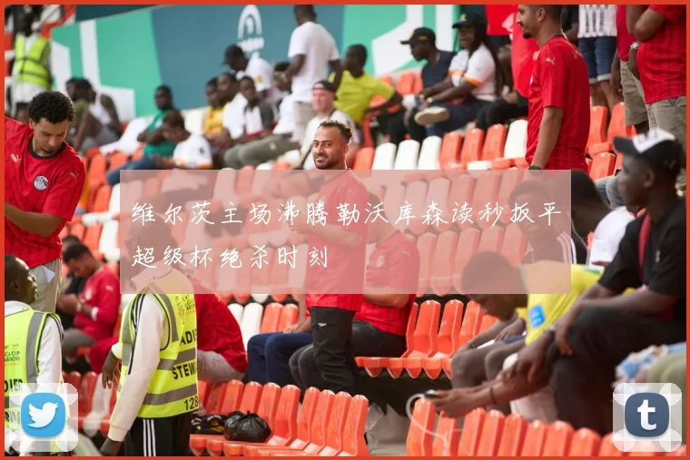 维尔茨主场沸腾勒沃库森读秒扳平超级杯绝杀时刻