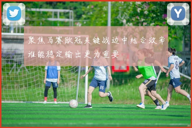 聚焦马赛欧冠关键战边中结合效率谁能稳定输出更为重要