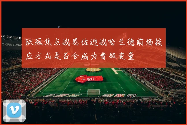 欧冠焦点战恩佐迎战哈兰德前场接应方式是否会成为晋级变量