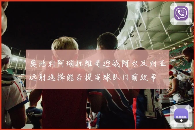奥地利阿瑙托维奇迎战阿尔及利亚远射选择能否提高球队门前效率