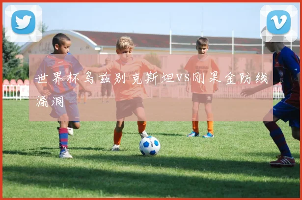 世界杯乌兹别克斯坦vs刚果金防线漏洞