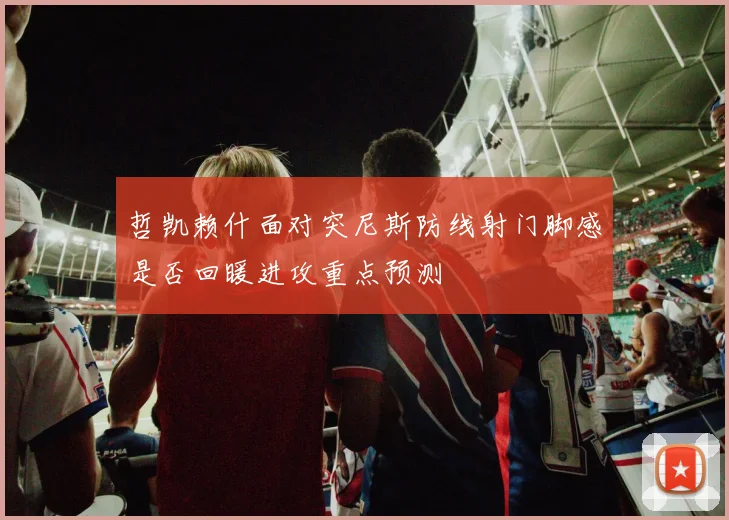 哲凯赖什面对突尼斯防线射门脚感是否回暖进攻重点预测