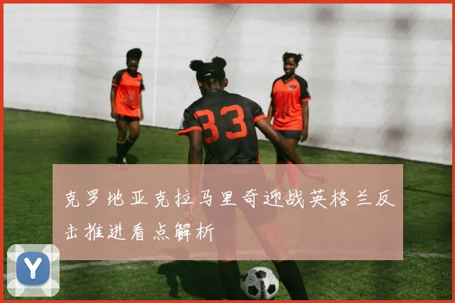 克罗地亚克拉马里奇迎战英格兰反击推进看点解析