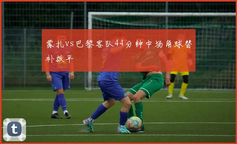 蒙扎vs巴黎客队44分钟中场角球替补扳平