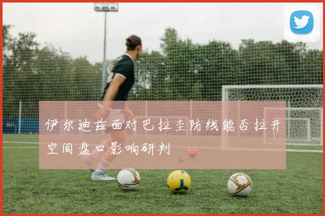 伊尔迪兹面对巴拉圭防线能否拉开空间盘口影响研判