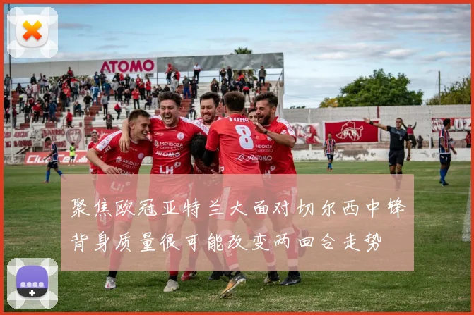 聚焦欧冠亚特兰大面对切尔西中锋背身质量很可能改变两回合走势