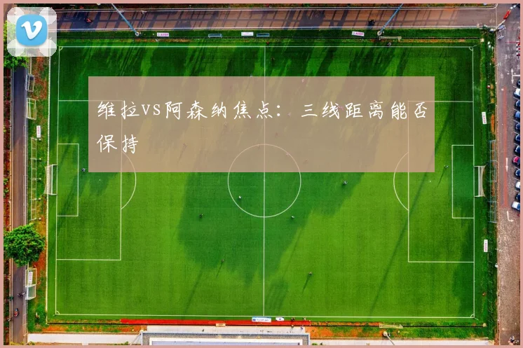 维拉vs阿森纳焦点：三线距离能否保持