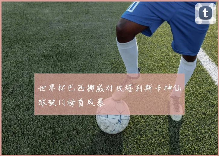世界杯巴西挪威对攻塔利斯卡神仙球破门榜首风暴