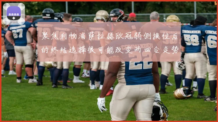 聚焦利物浦萨拉赫欧冠弱侧换位后的终结选择很可能改变两回合走势