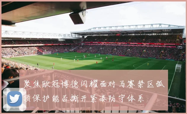 聚焦欧冠博德闪耀面对马赛禁区弧顶保护能否撕开紧凑防守体系
