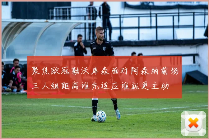 聚焦欧冠勒沃库森面对阿森纳前场三人组距离谁先适应谁就更主动