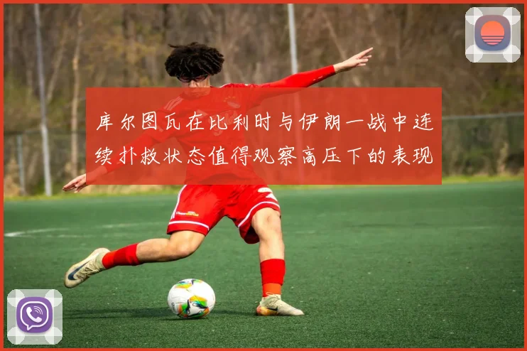 库尔图瓦在比利时与伊朗一战中连续扑救状态值得观察高压下的表现